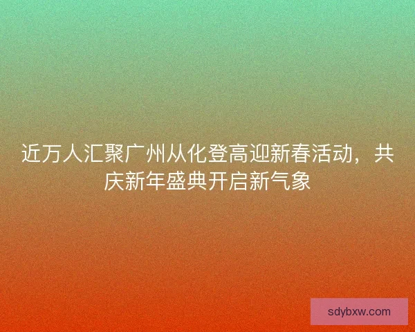 近万人汇聚广州从化登高迎新春活动，共庆新年盛典开启新气象