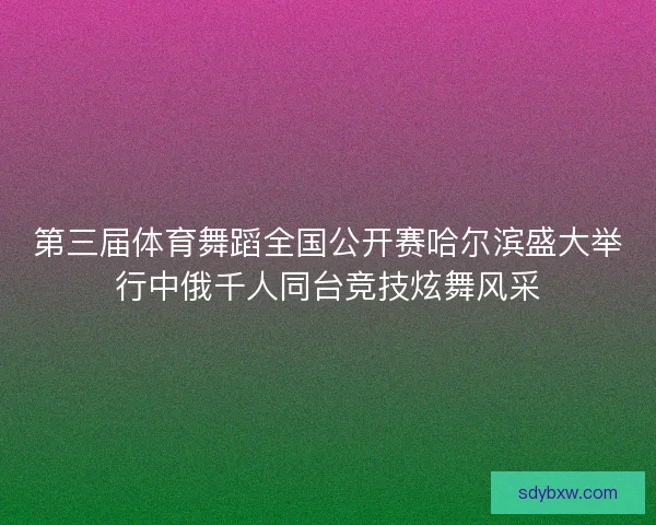 第三届体育舞蹈全国公开赛哈尔滨盛大举行中俄千人同台竞技炫舞风采