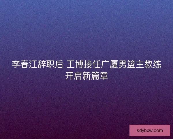 李春江辞职后 王博接任广厦男篮主教练开启新篇章