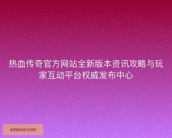 热血传奇官方网站全新版本资讯攻略与玩家互动平台权威发布中心