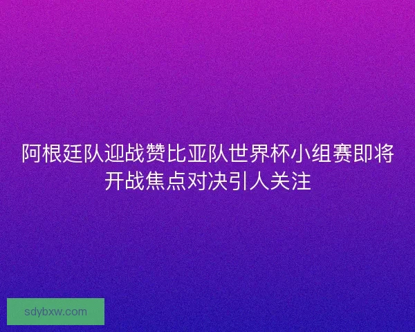 阿根廷队迎战赞比亚队世界杯小组赛即将开战焦点对决引人关注